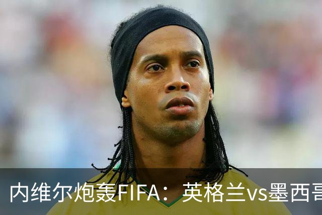 内维尔炮轰FIFA：英格兰vs墨西哥的比赛时间改来改去，闹着玩呢？