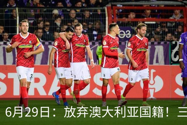6月29日：放弃澳大利亚国籍！三位澳大利国少队核心都将入籍为中国男足出战